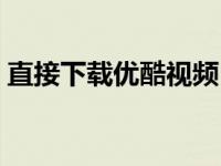 直接下载优酷视频（今日如何下载优酷视频）