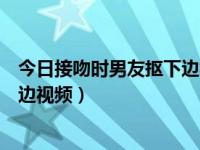今日接吻时男友抠下边视频在线观看（今日接吻时男友抠下边视频）
